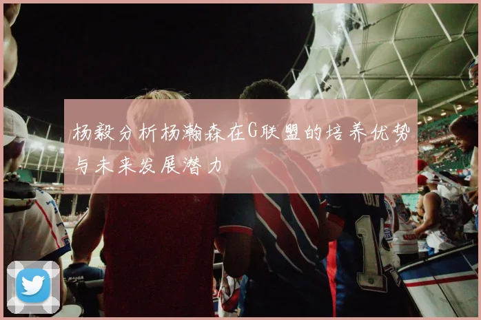 杨毅分析杨瀚森在G联盟的培养优势与未来发展潜力