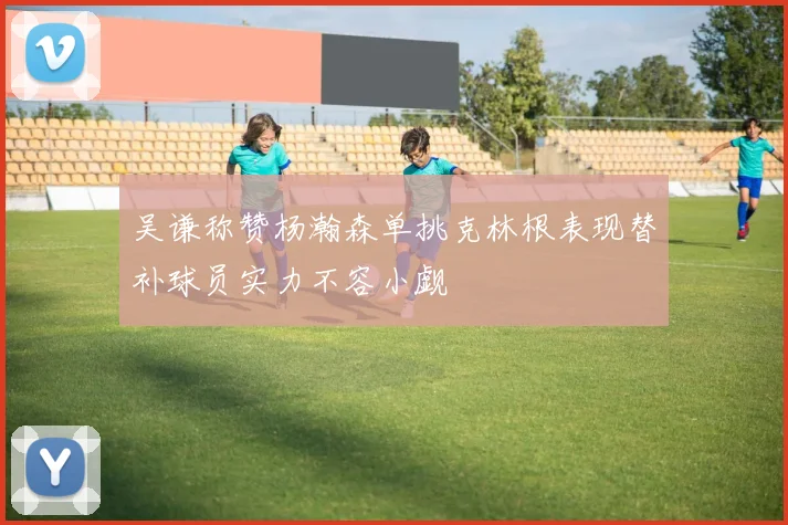 吴谦称赞杨瀚森单挑克林根表现替补球员实力不容小觑