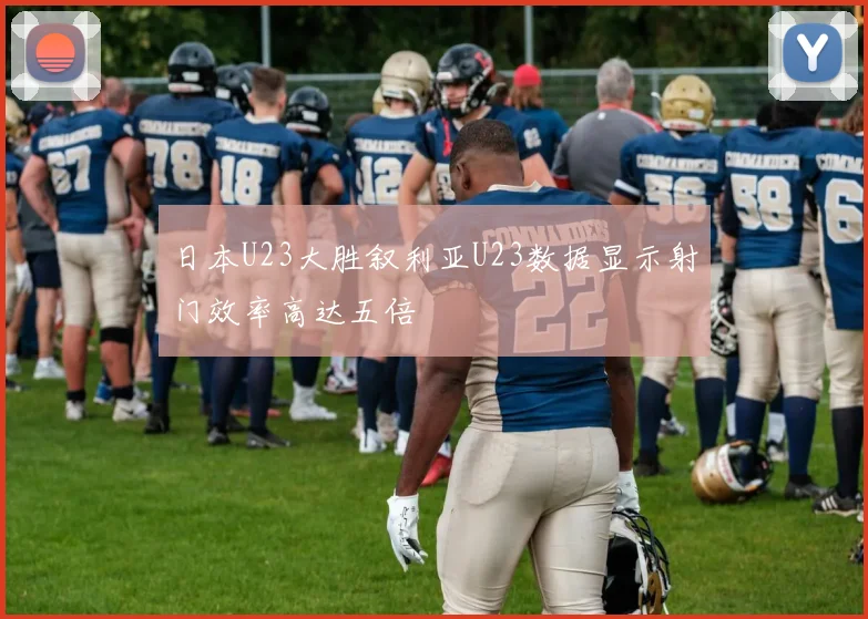 日本U23大胜叙利亚U23数据显示射门效率高达五倍
