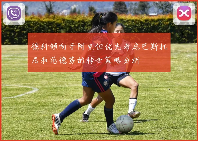 德科倾向于阿克但优先考虑巴斯托尼和范德芬的转会策略分析