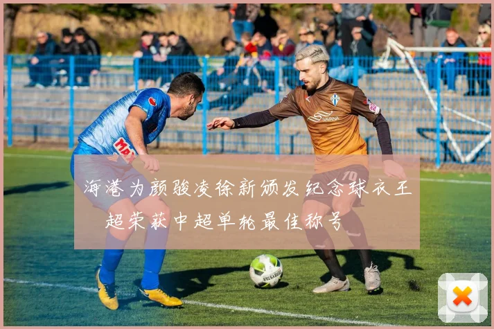 海港为颜骏凌徐新颁发纪念球衣王燊超荣获中超单轮最佳称号