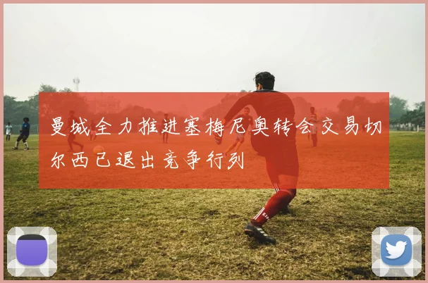 曼城全力推进塞梅尼奥转会交易切尔西已退出竞争行列
