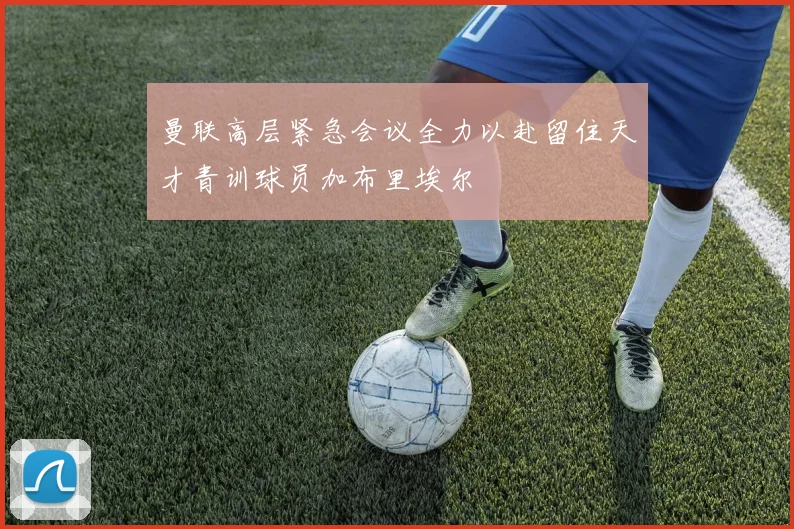 曼联高层紧急会议全力以赴留住天才青训球员加布里埃尔
