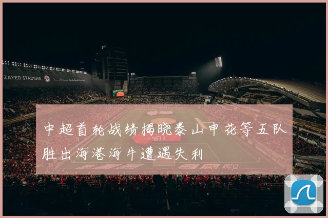 中超首轮战绩揭晓泰山申花等五队胜出海港海牛遭遇失利