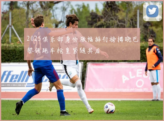 2025俱乐部身价涨幅排行榜揭晓巴黎领跑车枪皇紧随其后