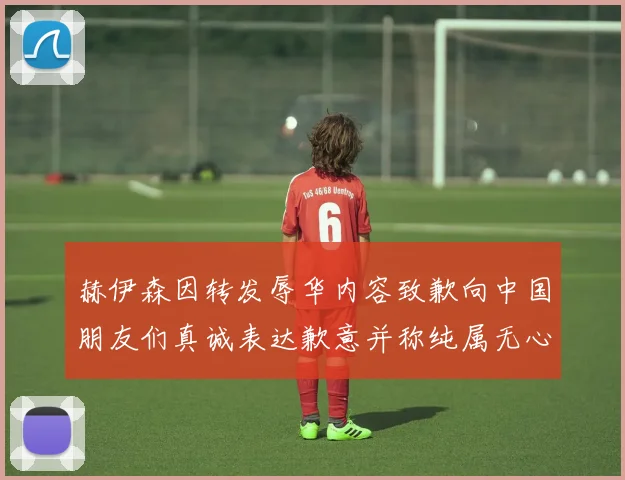 赫伊森因转发辱华内容致歉向中国朋友们真诚表达歉意并称纯属无心之过