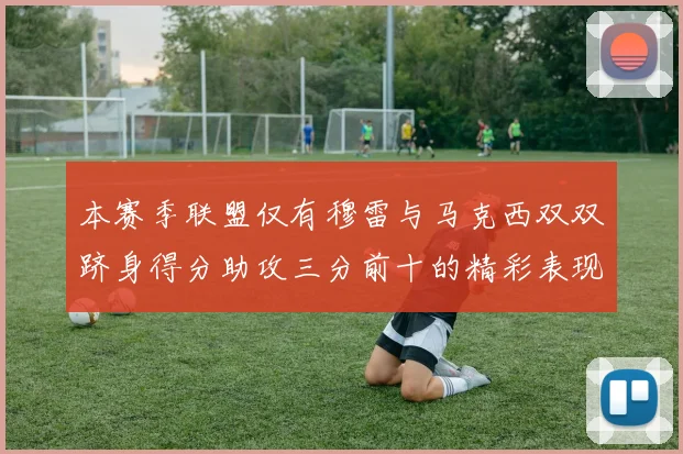 本赛季联盟仅有穆雷与马克西双双跻身得分助攻三分前十的精彩表现