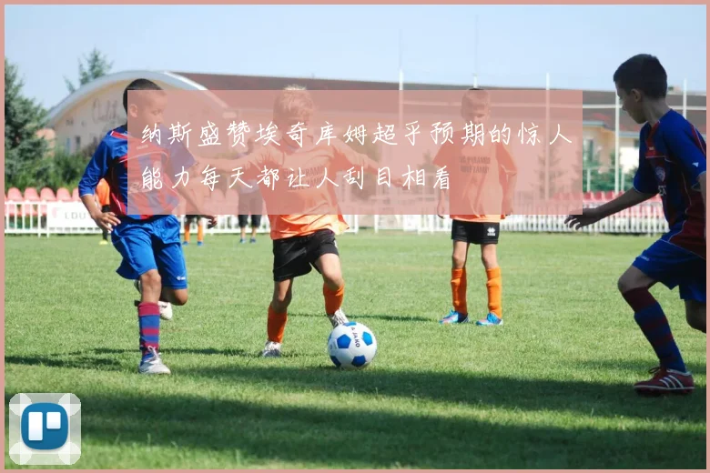纳斯盛赞埃奇库姆超乎预期的惊人能力每天都让人刮目相看