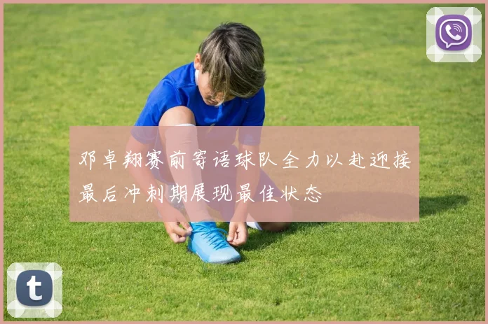 邓卓翔赛前寄语球队全力以赴迎接最后冲刺期展现最佳状态