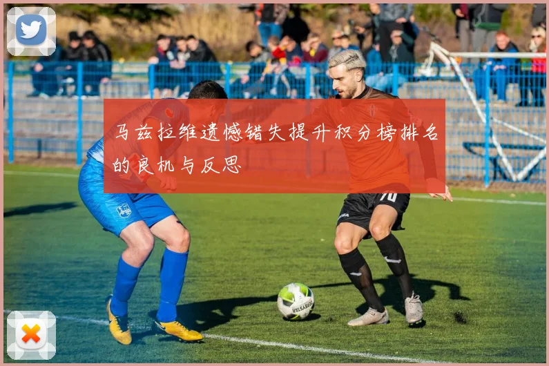 马兹拉维遗憾错失提升积分榜排名的良机与反思