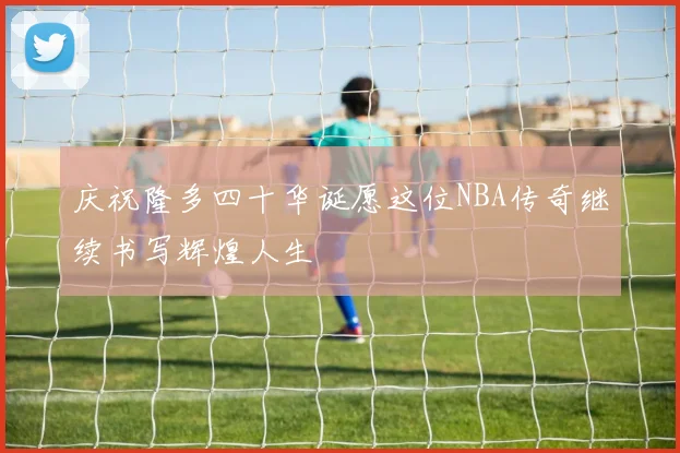 庆祝隆多四十华诞愿这位NBA传奇继续书写辉煌人生