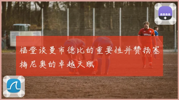 福登谈曼市德比的重要性并赞扬塞梅尼奥的卓越天赋