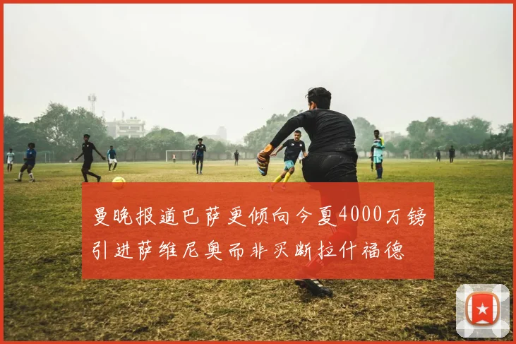 曼晚报道巴萨更倾向今夏4000万镑引进萨维尼奥而非买断拉什福德