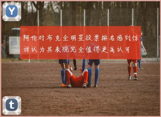 阿伦对布克全明星投票排名感到惊讶认为其表现完全值得更高认可