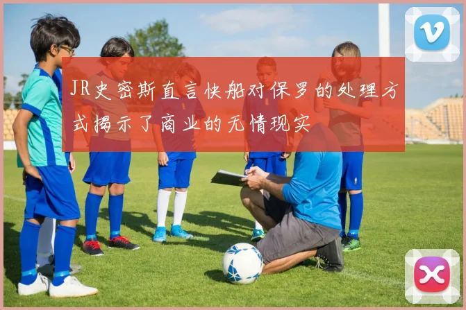 JR史密斯直言快船对保罗的处理方式揭示了商业的无情现实