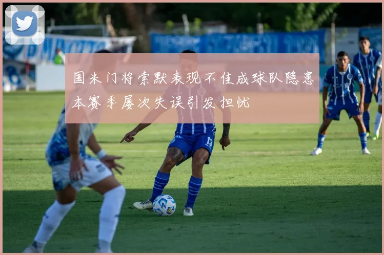 国米门将索默表现不佳成球队隐患本赛季屡次失误引发担忧
