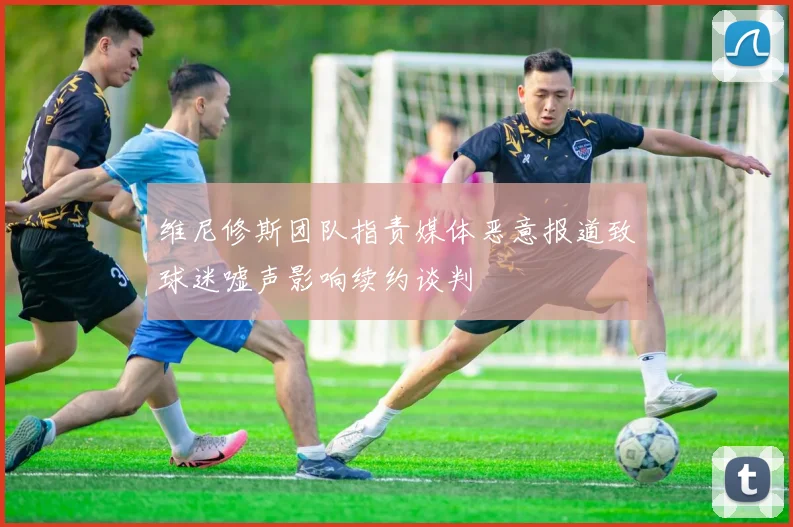 维尼修斯团队指责媒体恶意报道致球迷嘘声影响续约谈判