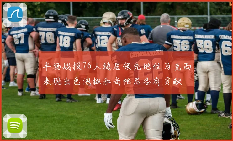 半场战报76人稳居领先地位马克西表现出色泡椒和尚帕尼各有贡献