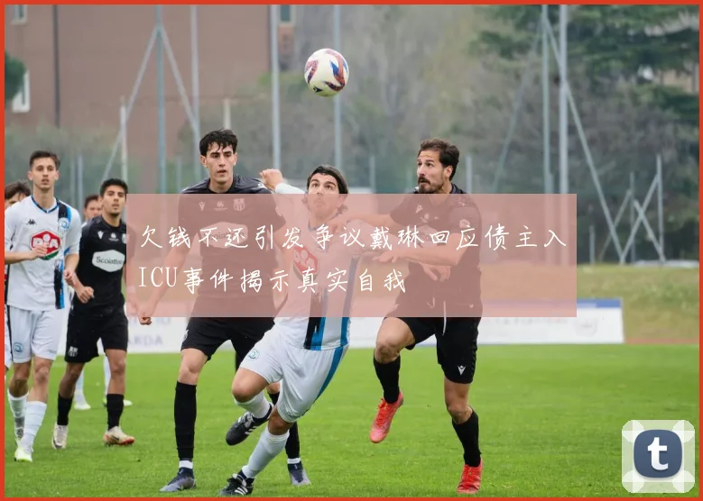 欠钱不还引发争议戴琳回应债主入ICU事件揭示真实自我