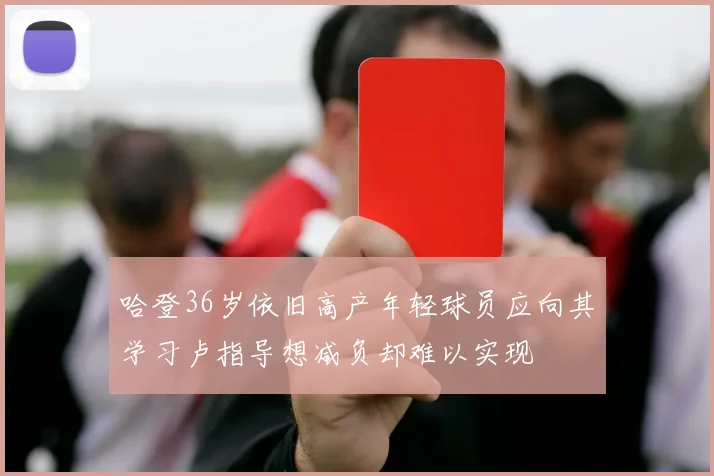 哈登36岁依旧高产年轻球员应向其学习卢指导想减负却难以实现