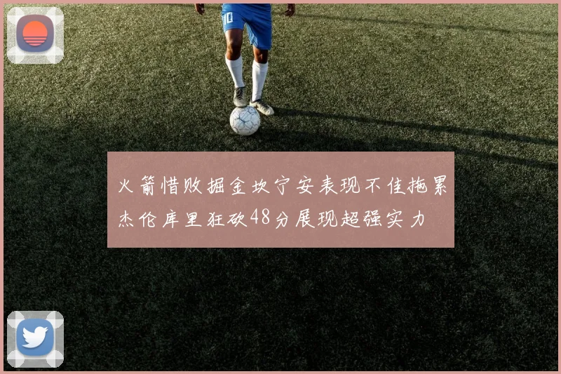 火箭惜败掘金坎宁安表现不佳拖累杰伦库里狂砍48分展现超强实力
