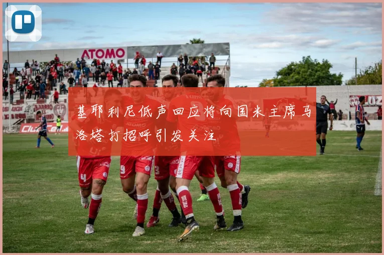 基耶利尼低声回应将向国米主席马洛塔打招呼引发关注