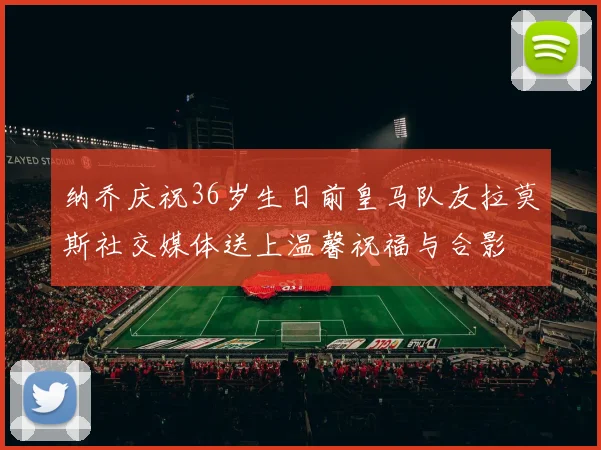 纳乔庆祝36岁生日前皇马队友拉莫斯社交媒体送上温馨祝福与合影
