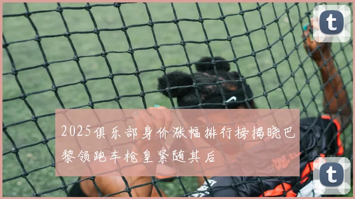 2025俱乐部身价涨幅排行榜揭晓巴黎领跑车枪皇紧随其后