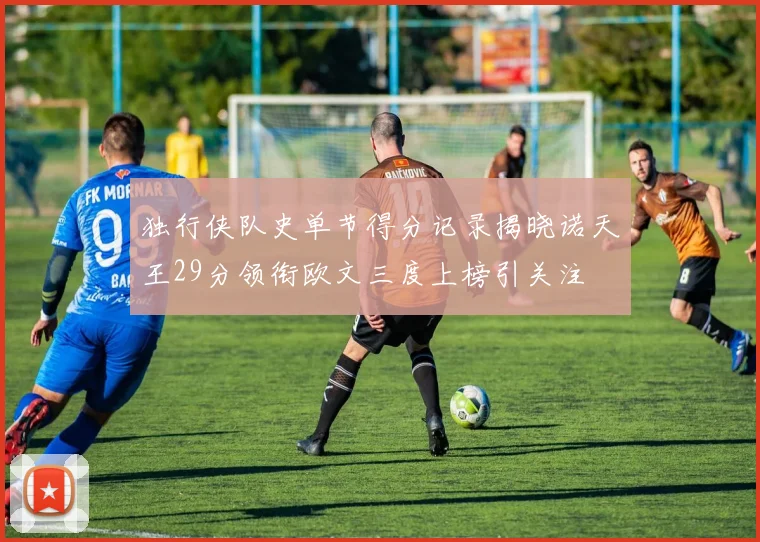 独行侠队史单节得分记录揭晓诺天王29分领衔欧文三度上榜引关注