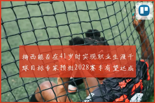 梅西能否在41岁时实现职业生涯千球目标专家预测2028赛季有望达成