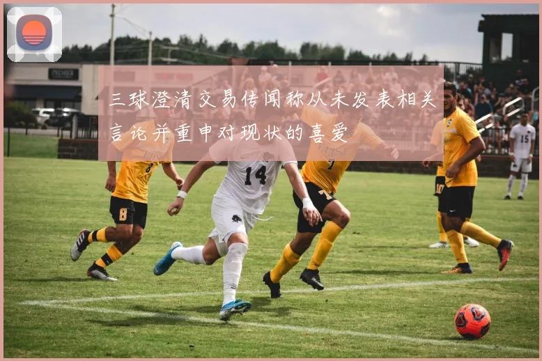 三球澄清交易传闻称从未发表相关言论并重申对现状的喜爱